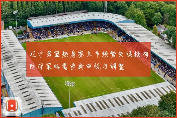 辽宁男篮热身赛末节频繁失误杨鸣防守策略需重新审视与调整