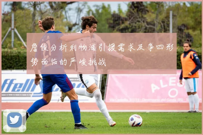 詹俊分析利物浦引援需求及争四形势面临的严峻挑战