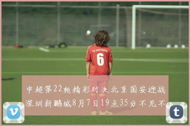 中超第22轮精彩对决北京国安迎战深圳新鹏城8月7日19点35分不见不散