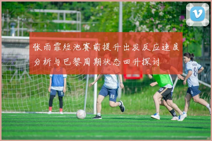 张雨霏短池赛前提升出发反应速度分析与巴黎周期状态回升探讨