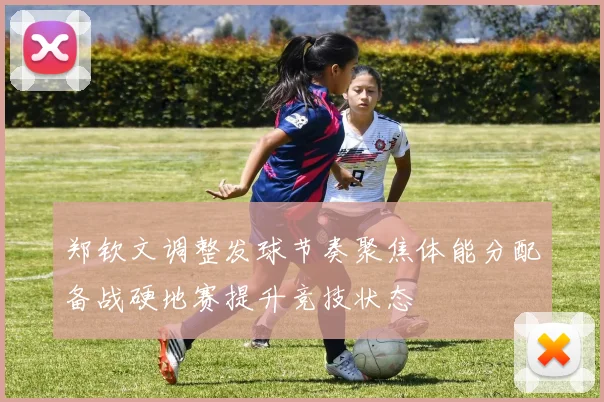 郑钦文调整发球节奏聚焦体能分配备战硬地赛提升竞技状态