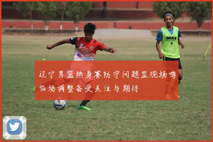 辽宁男篮热身赛防守问题显现杨鸣临场调整备受关注与期待