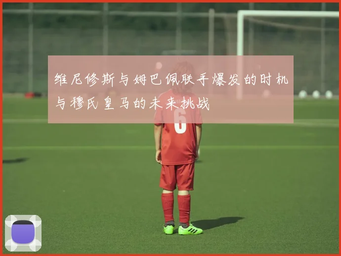 维尼修斯与姆巴佩联手爆发的时机与穆氏皇马的未来挑战